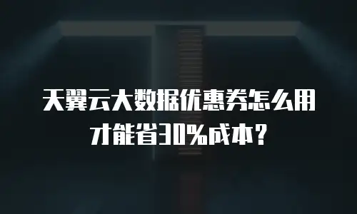 天翼云大数据优惠券怎么用才能省30%成本？