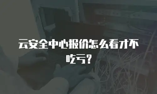 云安全中心报价怎么看才不吃亏？