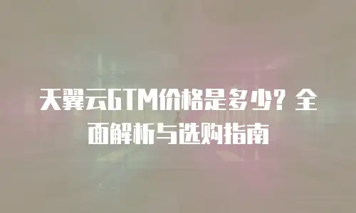 天翼云GTM价格是多少？全面解析与选购指南