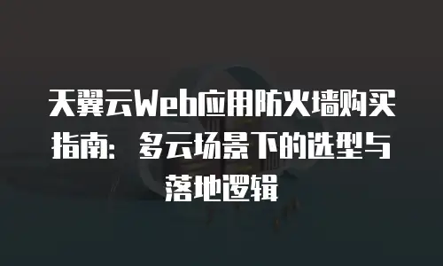 天翼云Web应用防火墙购买指南：多云场景下的选型与落地逻辑