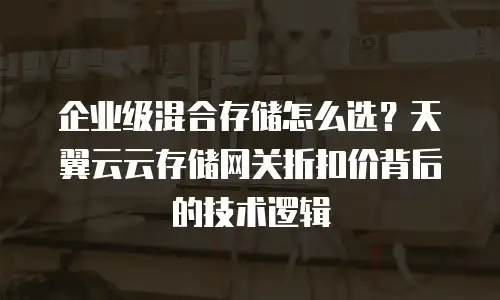 企业级混合存储怎么选？天翼云云存储网关折扣价背后的技术逻辑