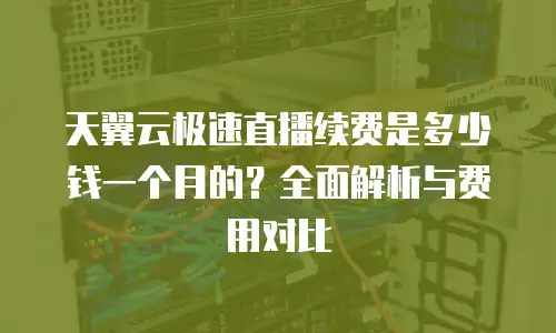 天翼云极速直播续费是多少钱一个月的？全面解析与费用对比