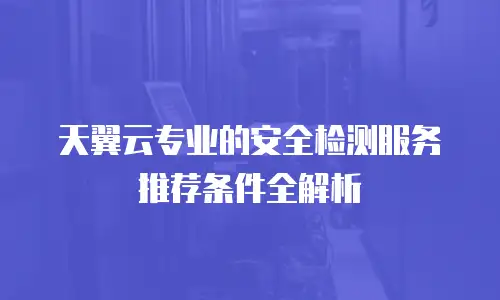 天翼云专业的安全检测服务推荐条件全解析
