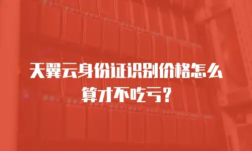 天翼云身份证识别价格怎么算才不吃亏？