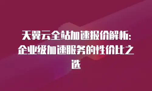 天翼云全站加速报价解析：企业级加速服务的性价比之选