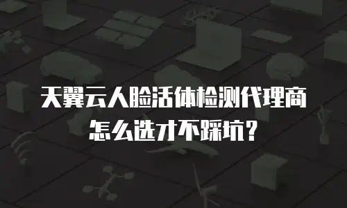 天翼云人脸活体检测代理商怎么选才不踩坑？