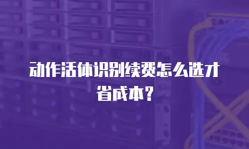 动作活体识别续费怎么选才省成本？