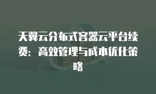 天翼云分布式容器云平台续费：高效管理与成本优化策略