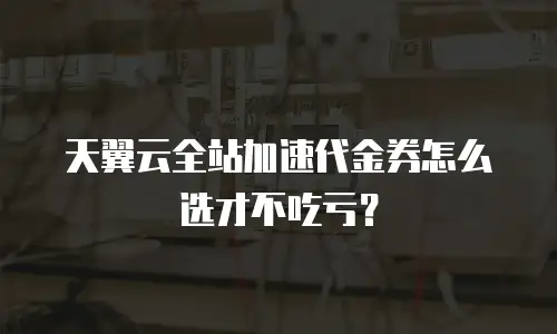 天翼云全站加速代金券怎么选才不吃亏？