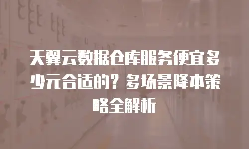 天翼云数据仓库服务便宜多少元合适的？多场景降本策略全解析