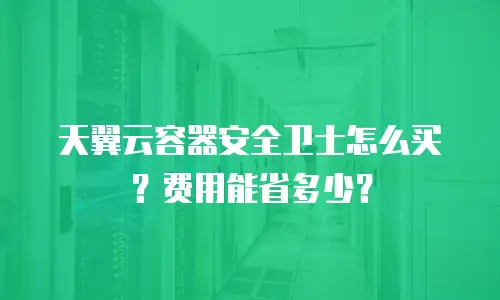 天翼云容器安全卫士怎么买？费用能省多少？