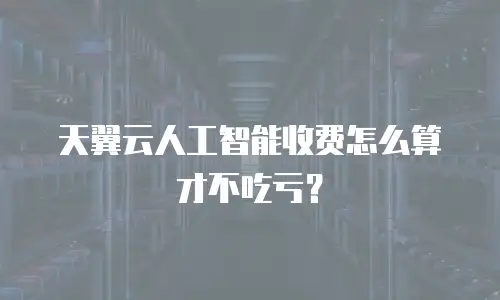 天翼云人工智能收费怎么算才不吃亏？