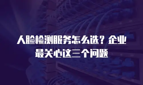 人脸检测服务怎么选？企业最关心这三个问题