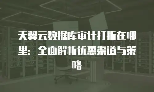 天翼云数据库审计打折在哪里：全面解析优惠渠道与策略