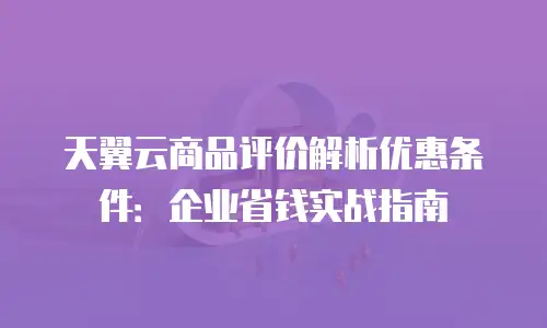 天翼云商品评价解析优惠条件：企业省钱实战指南