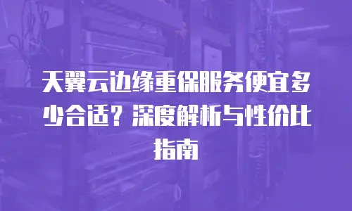 天翼云边缘重保服务便宜多少合适？深度解析与性价比指南