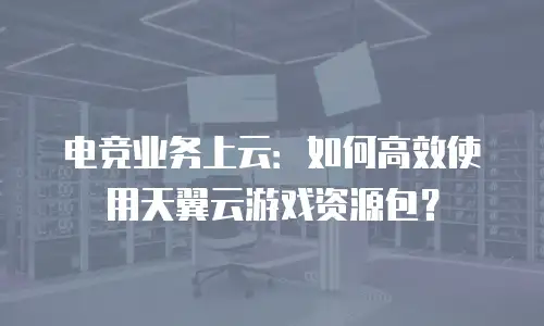 电竞业务上云：如何高效使用天翼云游戏资源包？
