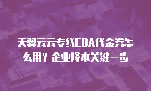 天翼云云专线CDA代金券怎么用？企业降本关键一步