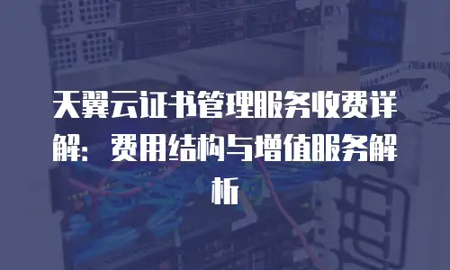 天翼云证书管理服务收费详解：费用结构与增值服务解析