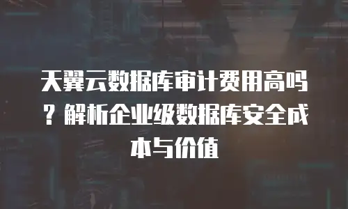 天翼云数据库审计费用高吗？解析企业级数据库安全成本与价值