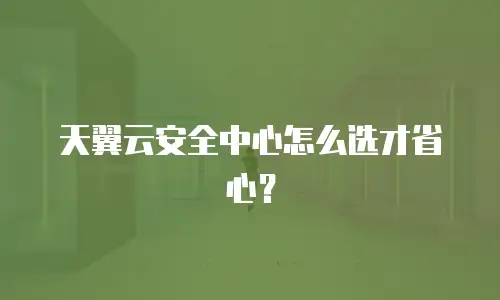 天翼云安全中心怎么选才省心？