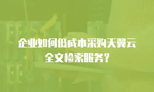 企业如何低成本采购天翼云全文检索服务？