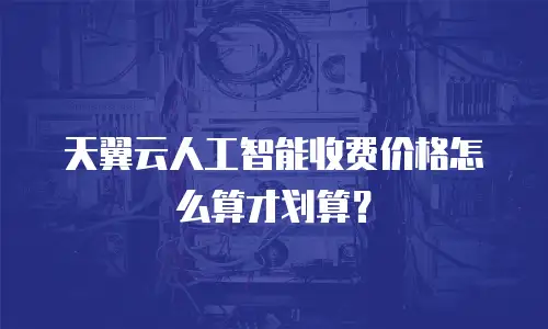 天翼云人工智能收费价格怎么算才划算？