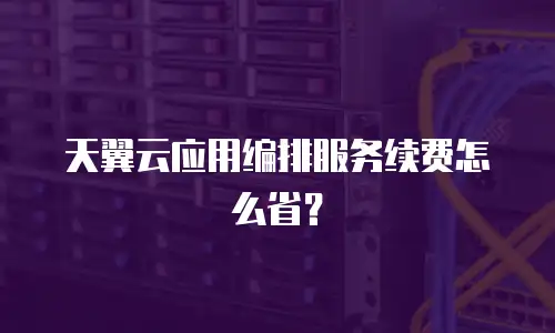 天翼云应用编排服务续费怎么省？