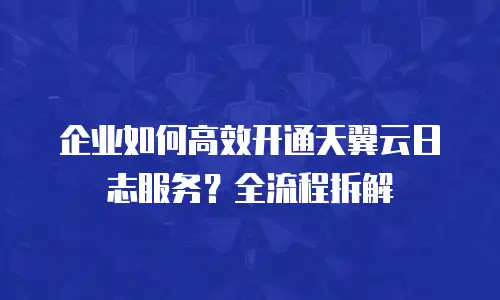 企业如何高效开通天翼云日志服务？全流程拆解