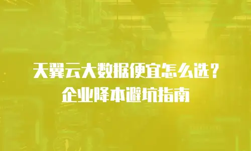 天翼云大数据便宜怎么选？企业降本避坑指南
