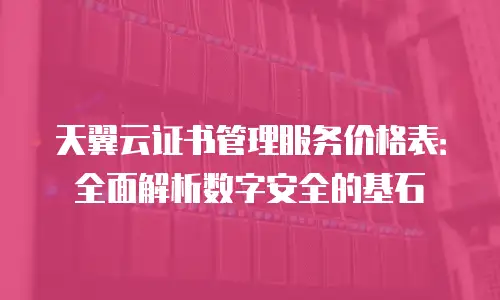 天翼云证书管理服务价格表：全面解析数字安全的基石