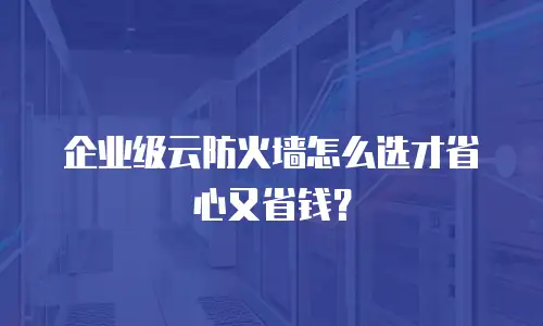 企业级云防火墙怎么选才省心又省钱？
