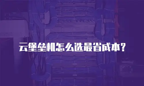 云堡垒机怎么选最省成本？