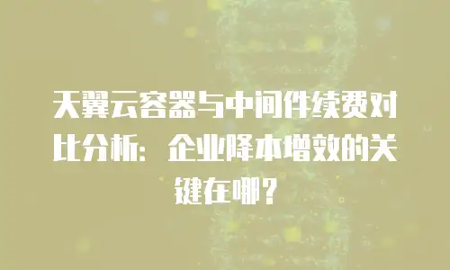 天翼云容器与中间件续费对比分析：企业降本增效的关键在哪？