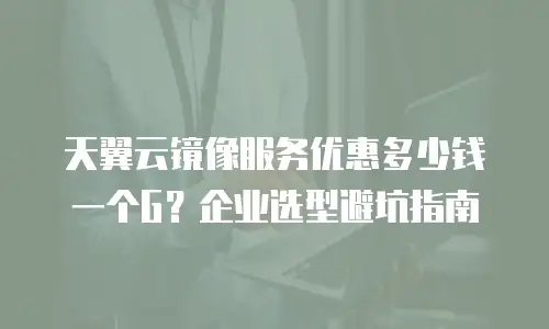天翼云镜像服务优惠多少钱一个G？企业选型避坑指南