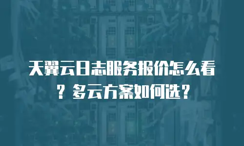 天翼云日志服务报价怎么看？多云方案如何选？