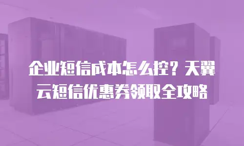 企业短信成本怎么控？天翼云短信优惠券领取全攻略