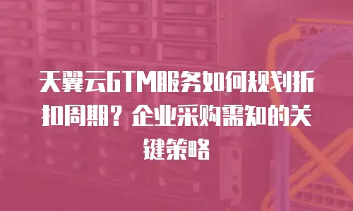 天翼云GTM服务如何规划折扣周期？企业采购需知的关键策略