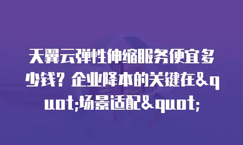 天翼云弹性伸缩服务便宜多少钱？企业降本的关键在"场景适配"