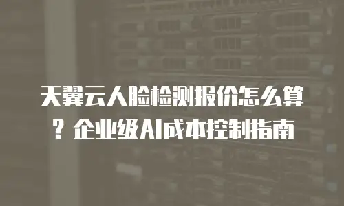 天翼云人脸检测报价怎么算？企业级AI成本控制指南