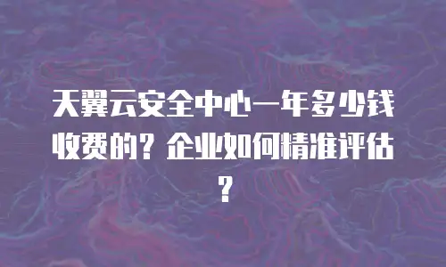 天翼云安全中心一年多少钱收费的？企业如何精准评估？