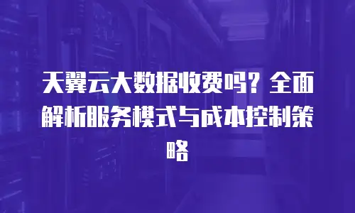 天翼云大数据收费吗？全面解析服务模式与成本控制策略