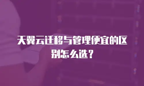 天翼云迁移与管理便宜的区别怎么选？