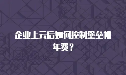 企业上云后如何控制堡垒机年费？