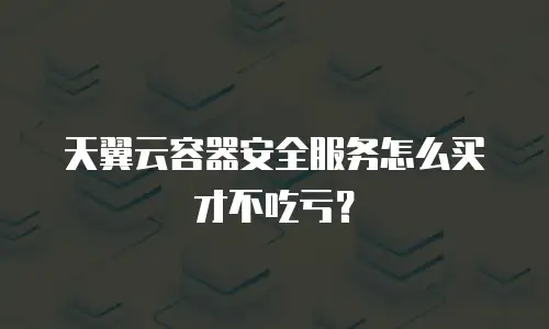 天翼云容器安全服务怎么买才不吃亏？