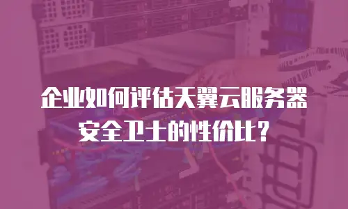 企业如何评估天翼云服务器安全卫士的性价比？