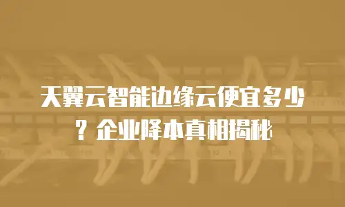天翼云智能边缘云便宜多少？企业降本真相揭秘