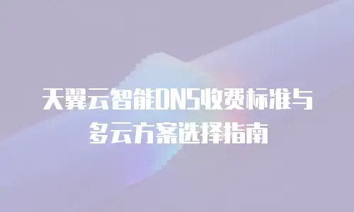 天翼云智能DNS收费标准与多云方案选择指南