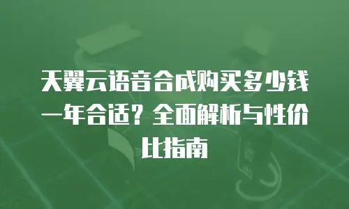 天翼云语音合成购买多少钱一年合适？全面解析与性价比指南