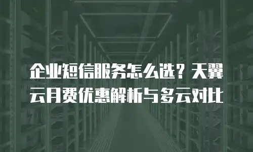 企业短信服务怎么选？天翼云月费优惠解析与多云对比